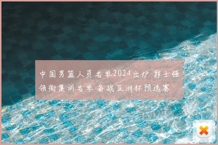 中国男篮人员名单2024出炉 郭士强领衔集训名单 备战亚洲杯预选赛