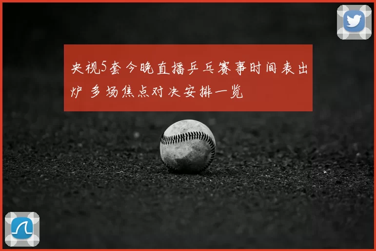 央视5套今晚直播乒乓赛事时间表出炉 多场焦点对决安排一览