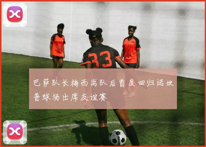 巴萨队长梅西离队后首度回归诺坎普球场出席友谊赛