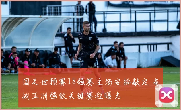 国足世预赛18强赛主场安排敲定 备战亚洲强敌关键赛程曝光