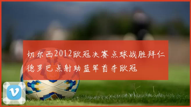 切尔西2012欧冠决赛点球战胜拜仁德罗巴点射助蓝军首夺欧冠