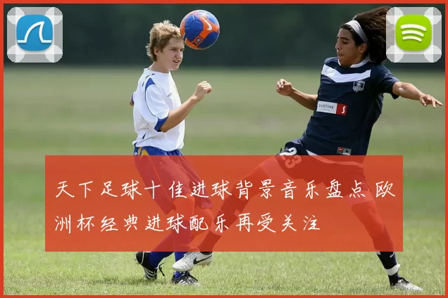天下足球十佳进球背景音乐盘点 欧洲杯经典进球配乐再受关注