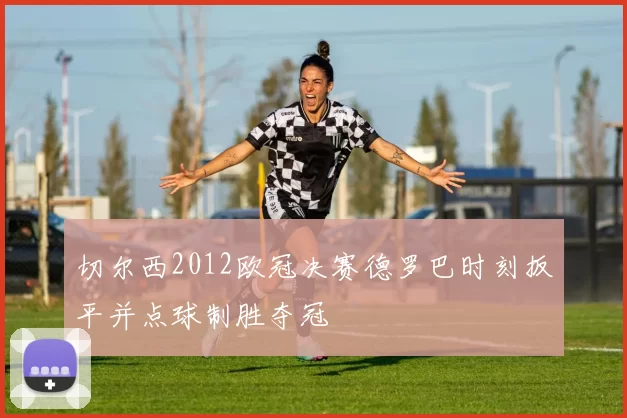 切尔西2012欧冠决赛德罗巴时刻扳平并点球制胜夺冠