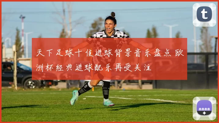 天下足球十佳进球背景音乐盘点 欧洲杯经典进球配乐再受关注