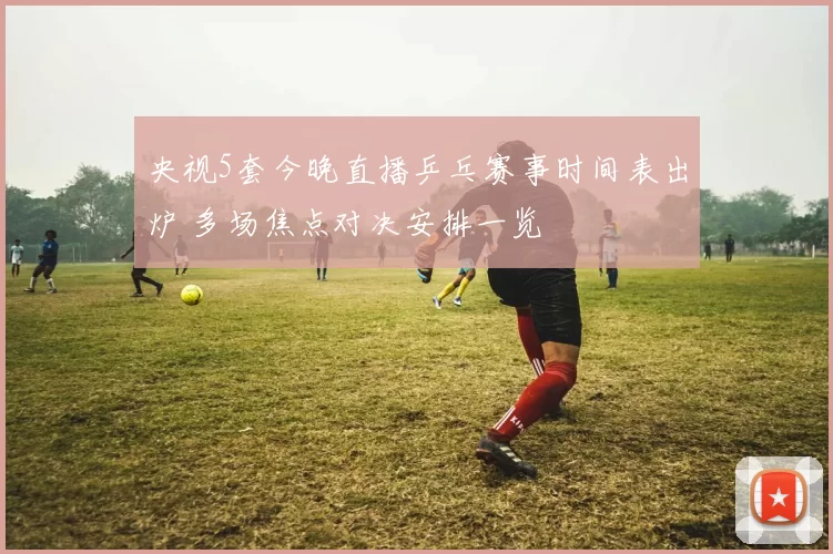 央视5套今晚直播乒乓赛事时间表出炉 多场焦点对决安排一览