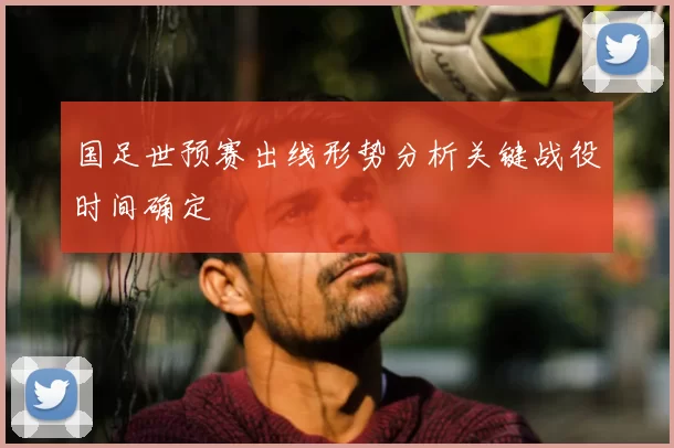国足世预赛出线形势分析关键战役时间确定