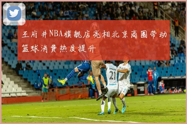 王府井NBA旗舰店亮相北京商圈带动篮球消费热度提升