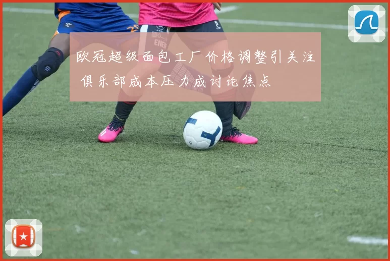 欧冠超级面包工厂价格调整引关注 俱乐部成本压力成讨论焦点