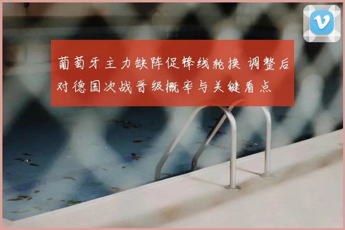 葡萄牙主力缺阵促锋线轮换 调整后对德国次战晋级概率与关键看点