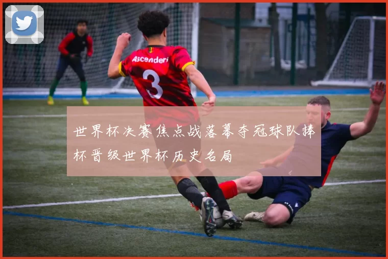 世界杯决赛焦点战落幕夺冠球队捧杯晋级世界杯历史名局