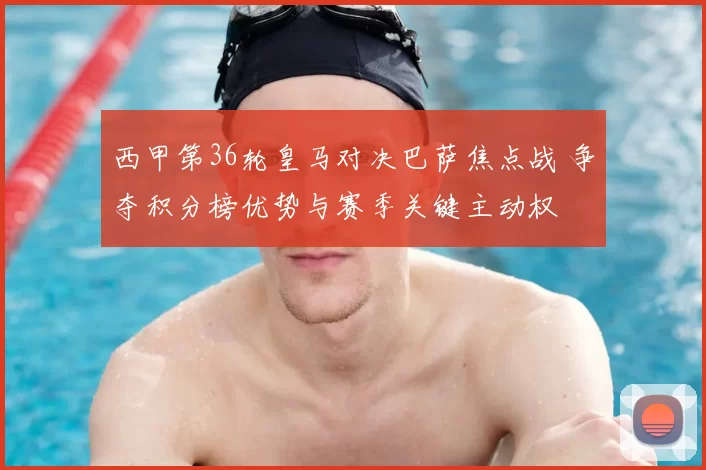 西甲第36轮皇马对决巴萨焦点战 争夺积分榜优势与赛季关键主动权