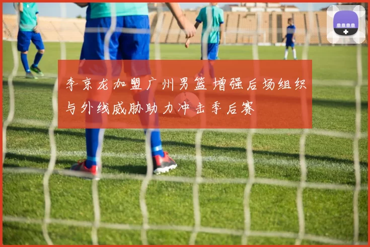 李京龙加盟广州男篮 增强后场组织与外线威胁助力冲击季后赛