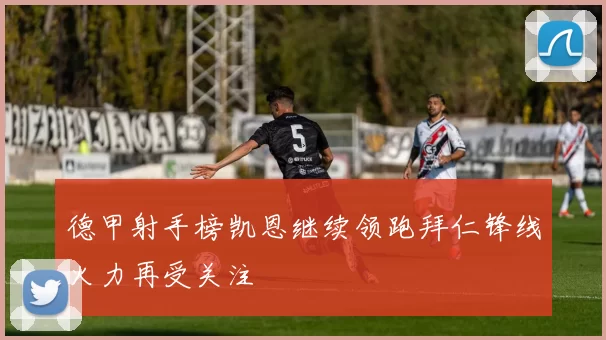 德甲射手榜凯恩继续领跑拜仁锋线火力再受关注