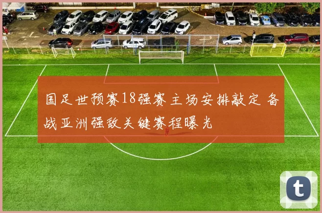 国足世预赛18强赛主场安排敲定 备战亚洲强敌关键赛程曝光