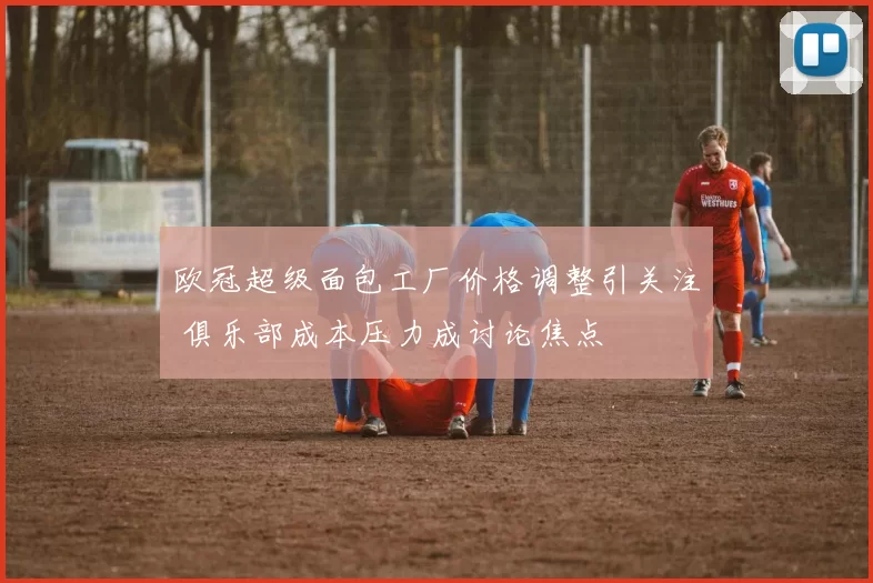 欧冠超级面包工厂价格调整引关注 俱乐部成本压力成讨论焦点